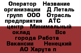 Оператор › Название организации ­ Д Леталь групп, ООО › Отрасль предприятия ­ АТС, call-центр › Минимальный оклад ­ 18 000 - Все города Работа » Вакансии   . Ненецкий АО,Харута п.